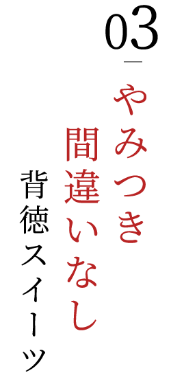 03.やみつき間違いなし背徳スイーツ